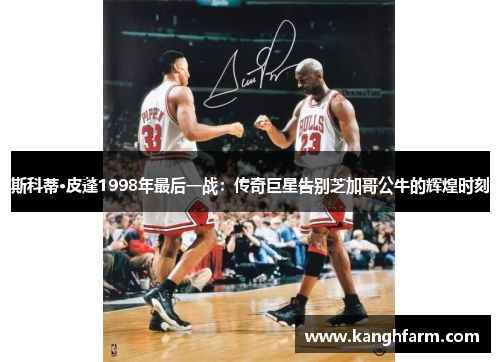 斯科蒂·皮蓬1998年最后一战：传奇巨星告别芝加哥公牛的辉煌时刻