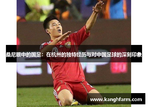 桑尼眼中的国足:在杭州的独特经历与对中国足球的深刻印象 桑尼眼中的国足:在杭州的独特经历与对中国足球的深刻印象